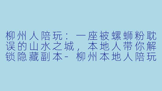 柳州人陪玩：一座被螺蛳粉耽误的山水之城，本地人带你解锁隐藏副本-柳州本地人陪玩