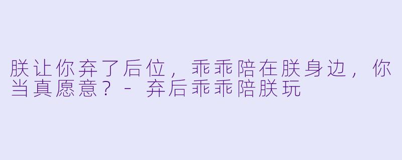朕让你弃了后位，乖乖陪在朕身边，你当真愿意？