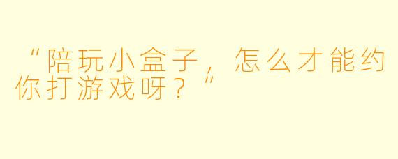 “陪玩小盒子，怎么才能约你打游戏呀？”