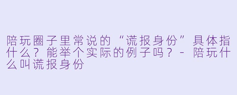陪玩圈子里常说的“谎报身份”具体指什么？能举个实际的例子吗？