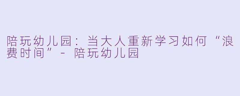 陪玩幼儿园:当大人重新学习如何“浪费时间”-陪玩幼儿园