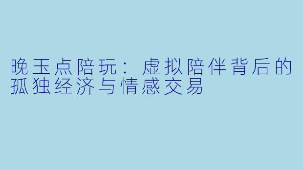 晚玉点陪玩:虚拟陪伴背后的孤独经济与情感交易