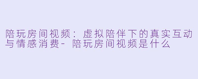陪玩房间视频：虚拟陪伴下的真实互动与情感消费