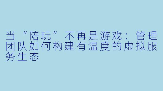 当“陪玩”不再是游戏:管理团队如何构建有温度的虚拟服务生态