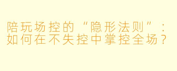 陪玩场控的“隐形法则”:如何在不失控中掌控全场?