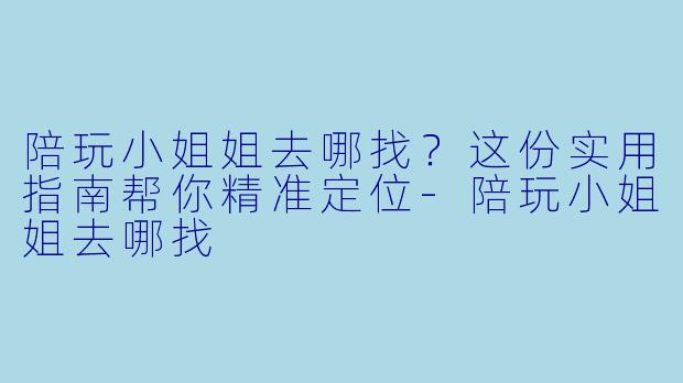 陪玩小姐姐去哪找?这份实用指南帮你精准定位-陪玩小姐姐去哪找