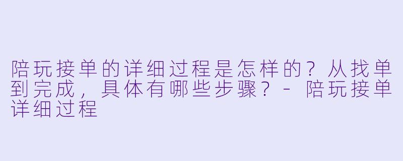 陪玩接单的详细过程是怎样的？从找单到完成，具体有哪些步骤？-陪玩接单详细过程