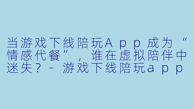 当游戏下线陪玩App成为“情感代餐”，谁在虚拟陪伴中迷失？