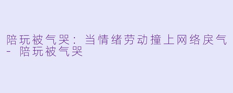 陪玩被气哭:当情绪劳动撞上网络戾气-陪玩被气哭