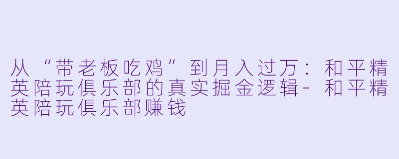 从“带老板吃鸡”到月入过万:和平精英陪玩俱乐部的真实掘金逻辑-和平精英陪玩俱乐部赚钱
