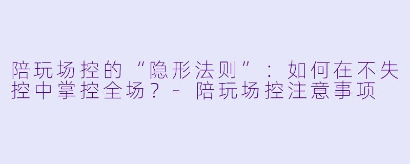 陪玩场控的“隐形法则”:如何在不失控中掌控全场?-陪玩场控注意事项