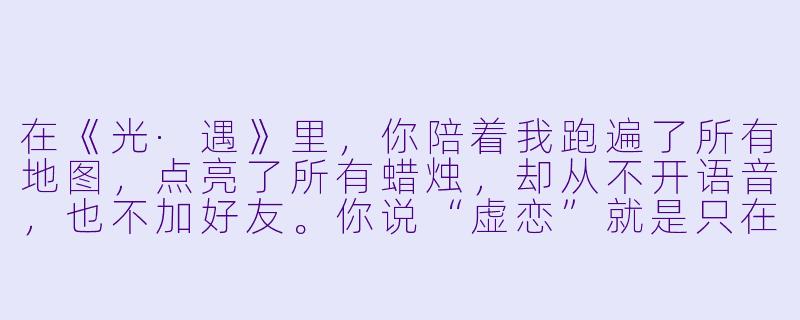 在《光·遇》里,你陪着我跑遍了所有地图,点亮了所有蜡烛,却从不开语音,也不加好友。你说“虚恋”就是只在这个游戏里相爱,下了线就谁也不认识谁。可那天我在雨林淋到黑,你明明能点蜡烛救我,为什么只是站在旁边,看着我变成小黑人消失?-陪玩光遇虚恋