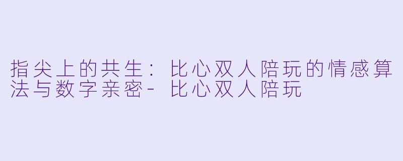 指尖上的共生：比心双人陪玩的情感算法与数字亲密