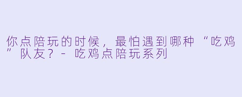 你点陪玩的时候，最怕遇到哪种“吃鸡”队友？-吃鸡点陪玩系列
