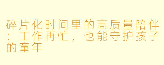 碎片化时间里的高质量陪伴:工作再忙,也能守护孩子的童年