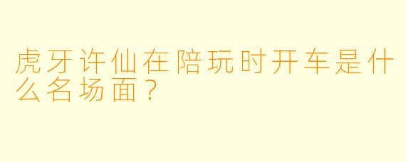 虎牙许仙在陪玩时开车是什么名场面？