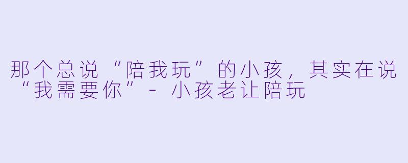 那个总说“陪我玩”的小孩，其实在说“我需要你”-小孩老让陪玩