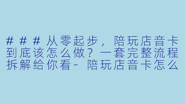 ###从零起步，陪玩店音卡到底该怎么做？一套完整流程拆解给你看-陪玩店音卡怎么做