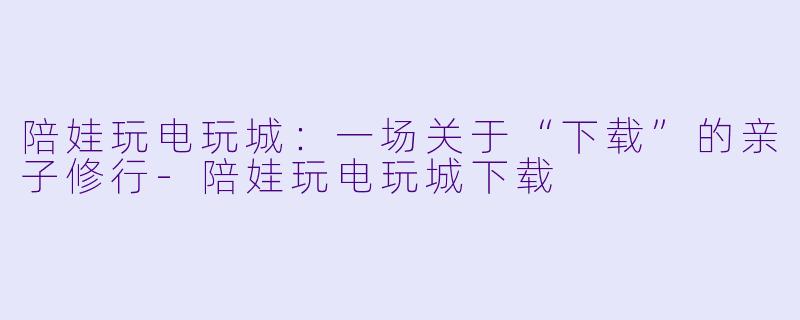 陪娃玩电玩城：一场关于“下载”的亲子修行-陪娃玩电玩城下载