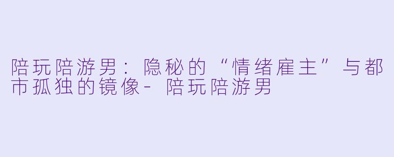 陪玩陪游男：隐秘的“情绪雇主”与都市孤独的镜像-陪玩陪游男