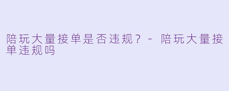 陪玩大量接单是否违规?-陪玩大量接单违规吗