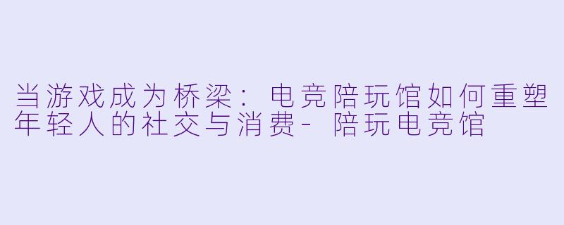 当游戏成为桥梁：电竞陪玩馆如何重塑年轻人的社交与消费