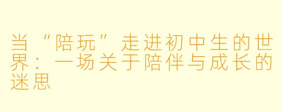 当“陪玩”走进初中生的世界:一场关于陪伴与成长的迷思