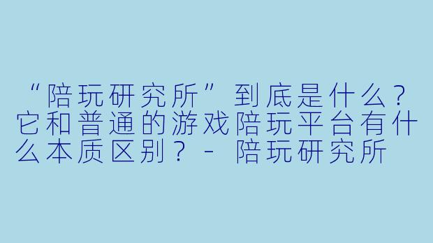 “陪玩研究所”到底是什么?它和普通的游戏陪玩平台有什么本质区别?-陪玩研究所