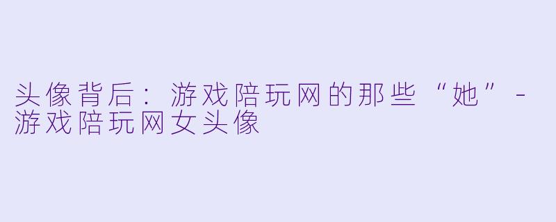头像背后:游戏陪玩网的那些“她”-游戏陪玩网女头像