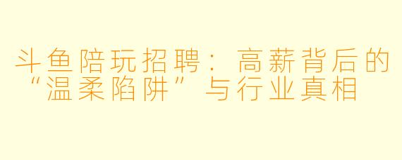 斗鱼陪玩招聘：高薪背后的“温柔陷阱”与行业真相