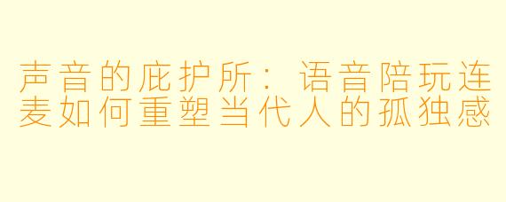 声音的庇护所：语音陪玩连麦如何重塑当代人的孤独感