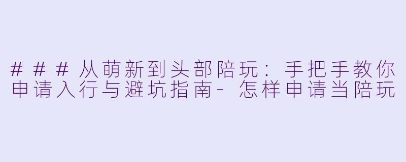 ###从萌新到头部陪玩:手把手教你申请入行与避坑指南-怎样申请当陪玩