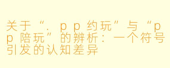 关于“.pp约玩”与“pp陪玩”的辨析：一个符号引发的认知差异