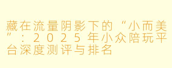 藏在流量阴影下的“小而美”:2025年小众陪玩平台深度测评与排名