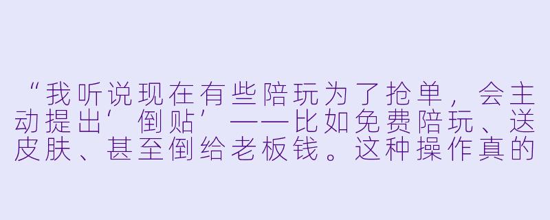 “我听说现在有些陪玩为了抢单，会主动提出‘倒贴’——比如免费陪玩、送皮肤、甚至倒给老板钱。这种操作真的存在吗？到底图什么？”