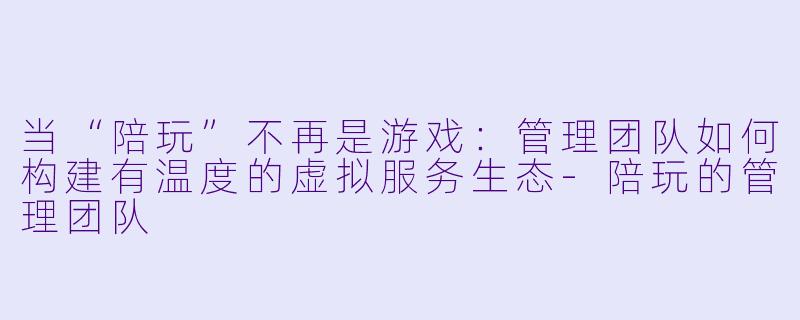 当“陪玩”不再是游戏：管理团队如何构建有温度的虚拟服务生态