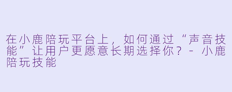 在小鹿陪玩平台上，如何通过“声音技能”让用户更愿意长期选择你？