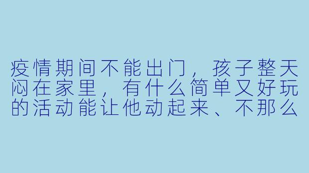 疫情期间不能出门，孩子整天闷在家里，有什么简单又好玩的活动能让他动起来、不那么无聊？