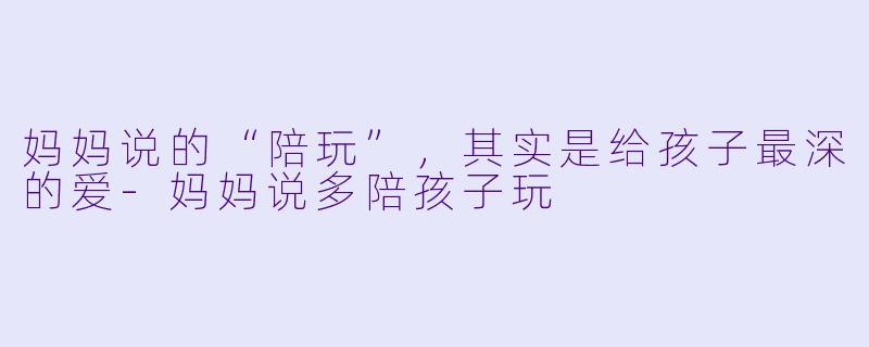 妈妈说的“陪玩”，其实是给孩子最深的爱-妈妈说多陪孩子玩