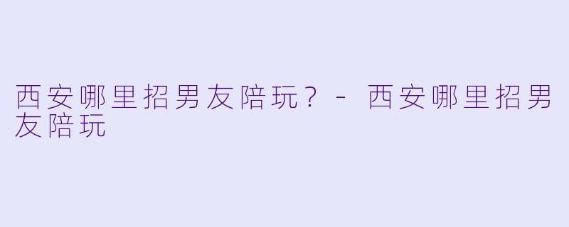 西安哪里招男友陪玩？-西安哪里招男友陪玩