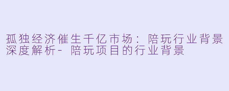 孤独经济催生千亿市场：陪玩行业背景深度解析-陪玩项目的行业背景