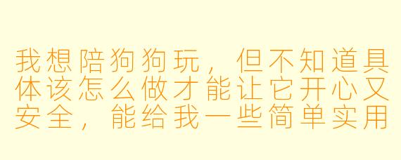 我想陪狗狗玩,但不知道具体该怎么做才能让它开心又安全,能给我一些简单实用的建议吗?