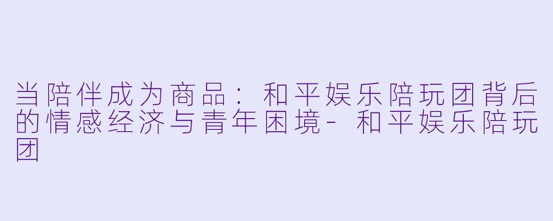 当陪伴成为商品：和平娱乐陪玩团背后的情感经济与青年困境