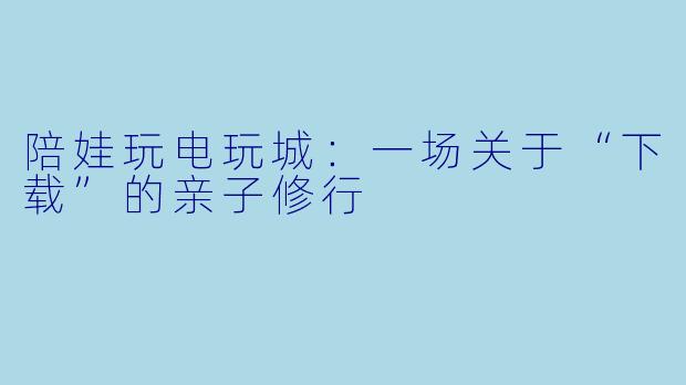 陪娃玩电玩城：一场关于“下载”的亲子修行