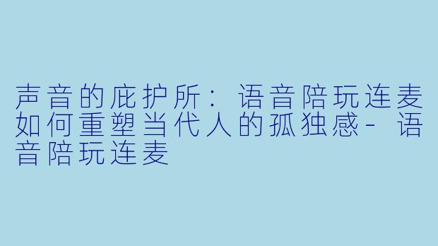 声音的庇护所:语音陪玩连麦如何重塑当代人的孤独感-语音陪玩连麦