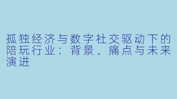 孤独经济与数字社交驱动下的陪玩行业：背景、痛点与未来演进