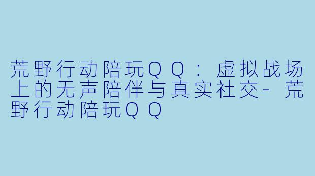 荒野行动陪玩QQ:虚拟战场上的无声陪伴与真实社交-荒野行动陪玩QQ