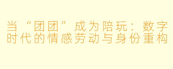 当“团团”成为陪玩:数字时代的情感劳动与身份重构