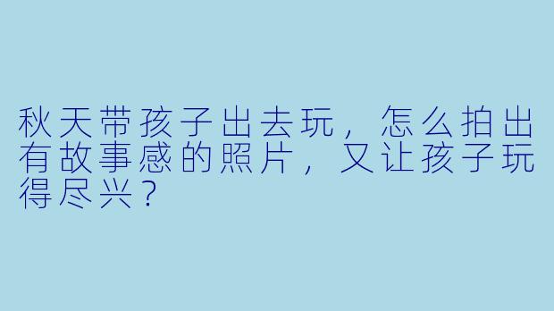 秋天带孩子出去玩，怎么拍出有故事感的照片，又让孩子玩得尽兴？