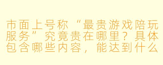 市面上号称“最贵游戏陪玩服务”究竟贵在哪里?具体包含哪些内容,能达到什么效果?